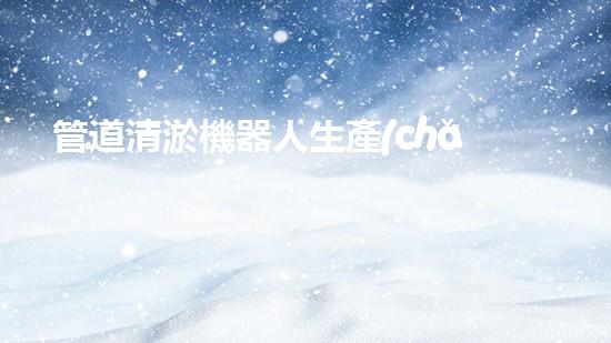 管道清淤機器人生產(chǎn)廠家排名榜：誰是行業(yè)的領(lǐng)頭羊？